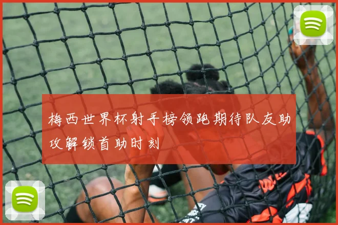 梅西世界杯射手榜领跑期待队友助攻解锁首助时刻