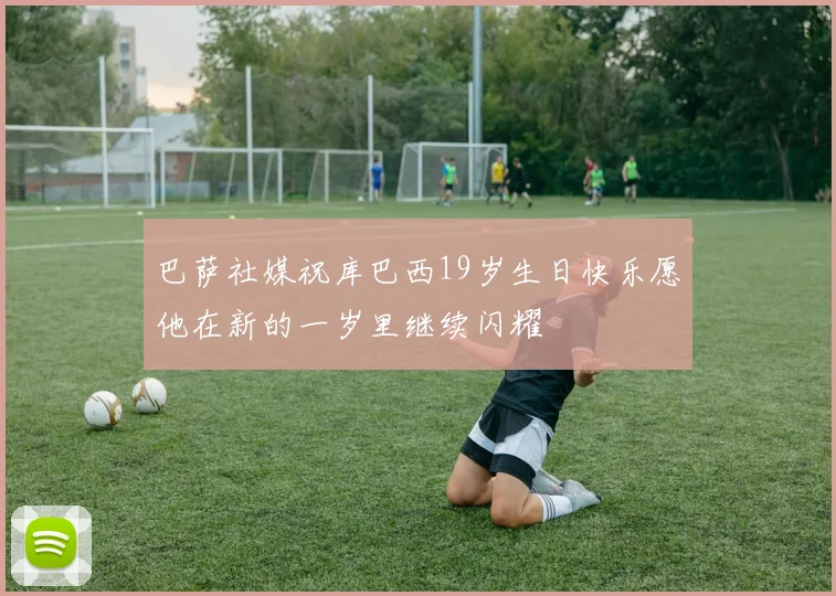 巴萨社媒祝库巴西19岁生日快乐愿他在新的一岁里继续闪耀