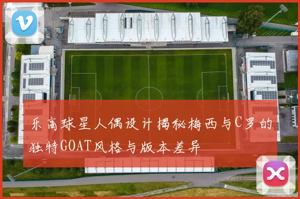 乐高球星人偶设计揭秘梅西与C罗的独特GOAT风格与版本差异