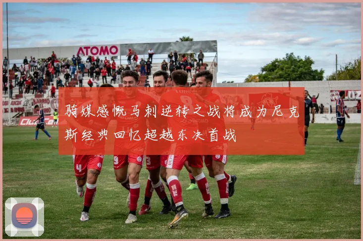 骑媒感慨马刺逆转之战将成为尼克斯经典回忆超越东决首战