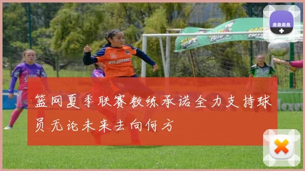 篮网夏季联赛教练承诺全力支持球员无论未来去向何方