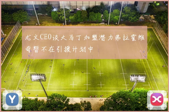 尤文CEO谈大马丁加盟潜力弗拉霍维奇暂不在引援计划中