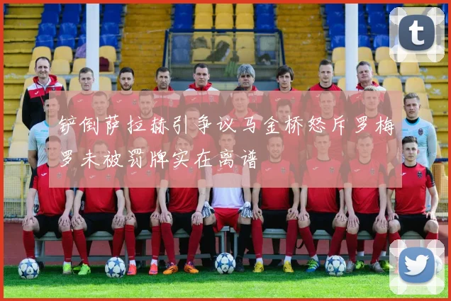 铲倒萨拉赫引争议马金桥怒斥罗梅罗未被罚牌实在离谱