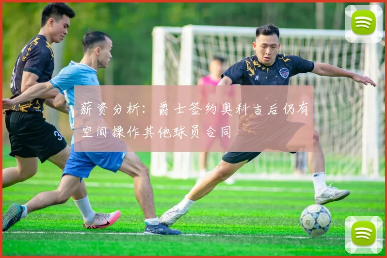 薪资分析：爵士签约奥科吉后仍有空间操作其他球员合同