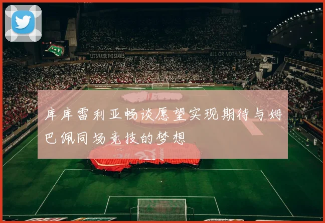 库库雷利亚畅谈愿望实现期待与姆巴佩同场竞技的梦想