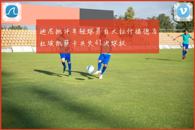 迪尼批评年轻球员自大拉什福德马杜埃凯萨卡共失41次球权