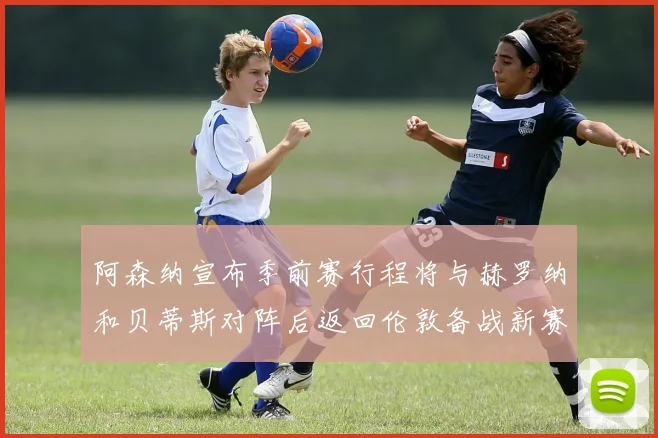 阿森纳宣布季前赛行程将与赫罗纳和贝蒂斯对阵后返回伦敦备战新赛季