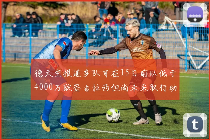 德天空报道多队可在15日前以低于4000万欧签吉拉西但尚未采取行动