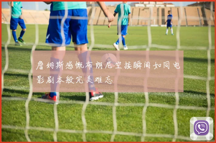 詹姆斯感慨布朗尼空接瞬间如同电影剧本般完美难忘