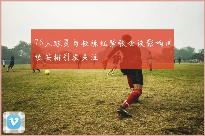 76人球员与教练组紧张会谈影响训练安排引发关注