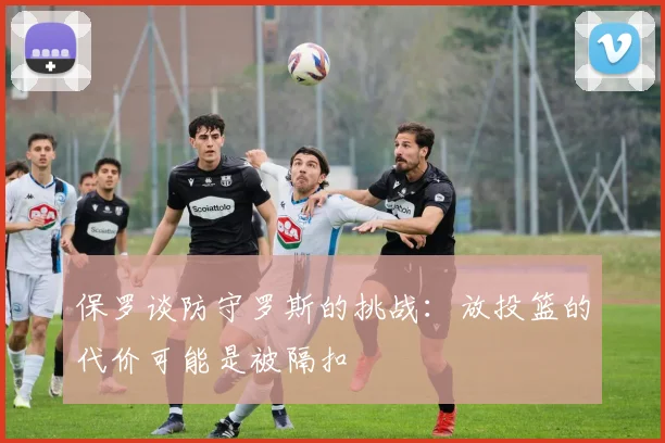 保罗谈防守罗斯的挑战：放投篮的代价可能是被隔扣