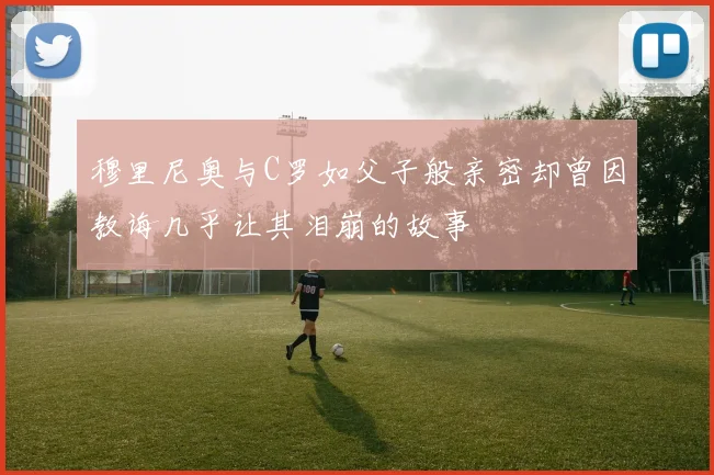 穆里尼奥与C罗如父子般亲密却曾因教诲几乎让其泪崩的故事