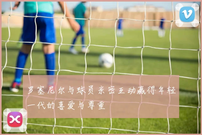 罗塞尼尔与球员亲密互动赢得年轻一代的喜爱与尊重