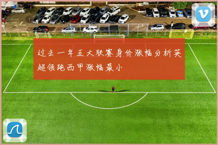 过去一年五大联赛身价涨幅分析英超领跑西甲涨幅最小