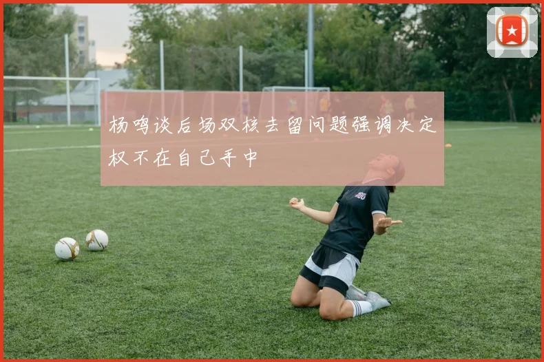 杨鸣谈后场双核去留问题强调决定权不在自己手中
